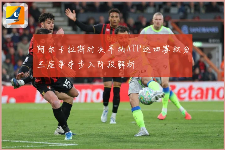 阿尔卡拉斯对决辛纳ATP巡回赛积分王座争夺步入阶段解析