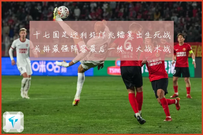 十七国足迎利好邝兆镭复出生死战或排最强阵容最后一练两大战术战术观察