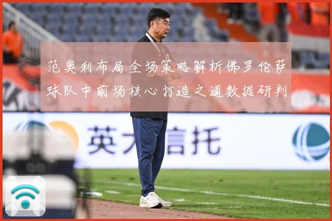 范奥利布局全场策略解析佛罗伦萨球队中前场核心打造之道数据研判
