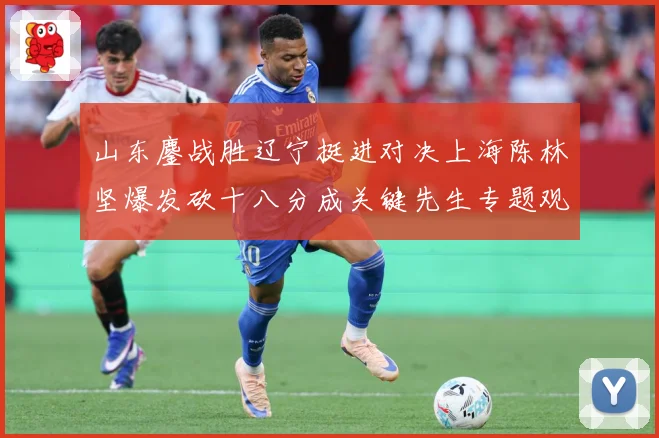 山东鏖战胜辽宁挺进对决上海陈林坚爆发砍十八分成关键先生专题观察