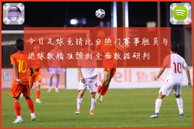 今日足球竞猜比分热门赛事胜负与进球数精准预测全面数据研判
