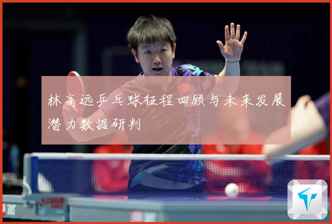 林高远乒乓球征程回顾与未来发展潜力数据研判
