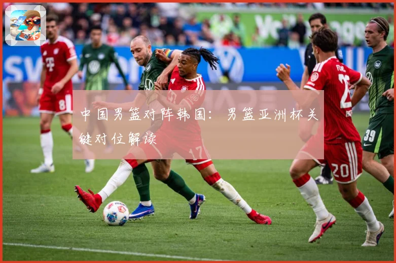 中国男篮对阵韩国：男篮亚洲杯关键对位解读