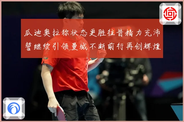 瓜迪奥拉称状态更胜往昔精力充沛誓继续引领曼城不断前行再创辉煌战术观察
