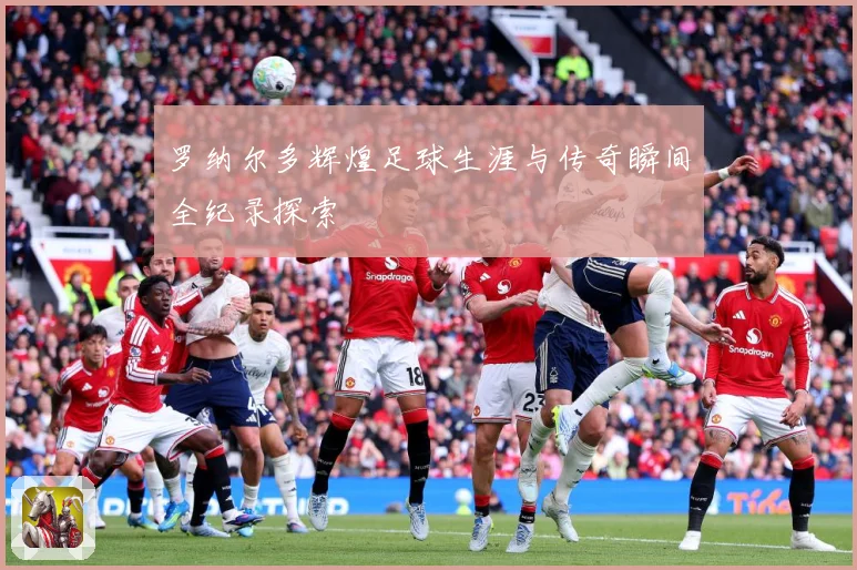 罗纳尔多辉煌足球生涯与传奇瞬间全纪录探索