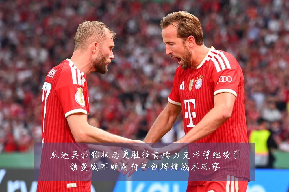 瓜迪奥拉称状态更胜往昔精力充沛誓继续引领曼城不断前行再创辉煌战术观察